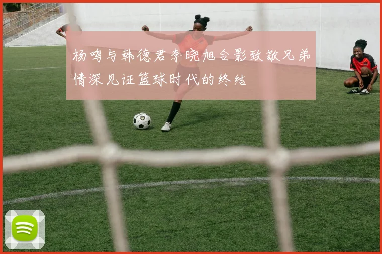 杨鸣与韩德君李晓旭合影致敬兄弟情深见证篮球时代的终结