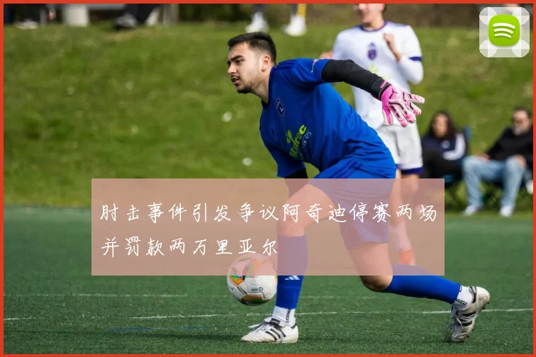 肘击事件引发争议阿奇迪停赛两场并罚款两万里亚尔