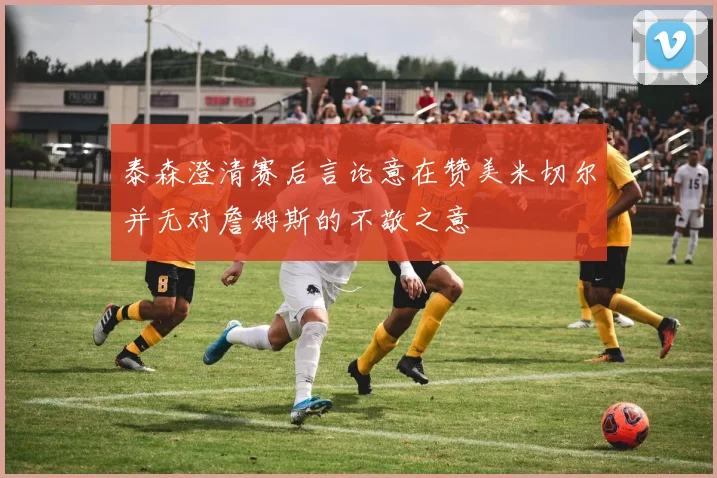 泰森澄清赛后言论意在赞美米切尔并无对詹姆斯的不敬之意