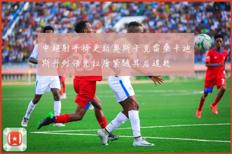 中超射手榜更新奥斯卡克雷桑卡迪斯并列领先拉唐紧随其后追赶