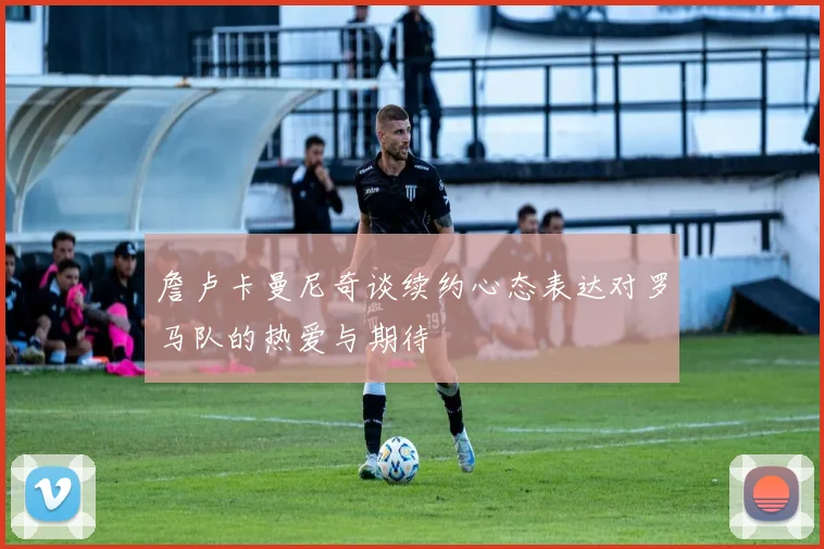 詹卢卡曼尼奇谈续约心态表达对罗马队的热爱与期待